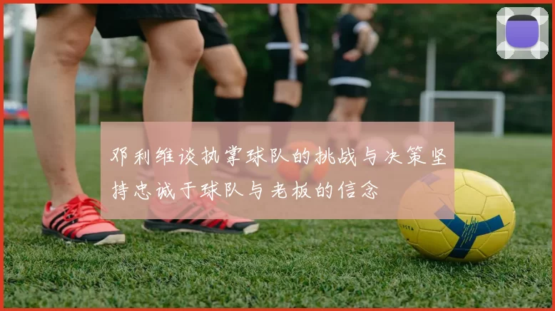 邓利维谈执掌球队的挑战与决策坚持忠诚于球队与老板的信念