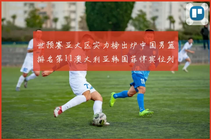 世预赛亚大区实力榜出炉中国男篮排名第11澳大利亚韩国菲律宾位列前三
