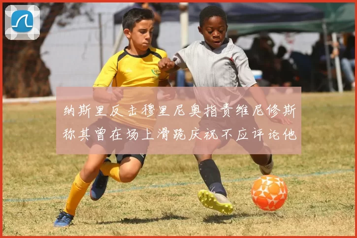 纳斯里反击穆里尼奥指责维尼修斯称其曾在场上滑跪庆祝不应评论他人