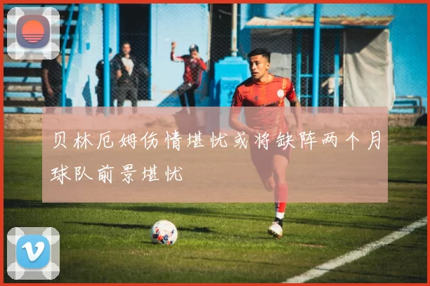 贝林厄姆伤情堪忧或将缺阵两个月球队前景堪忧