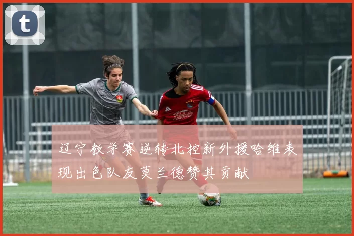 辽宁教学赛逆转北控新外援哈维表现出色队友莫兰德赞其贡献