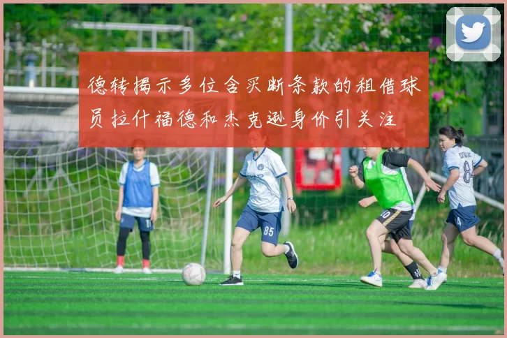德转揭示多位含买断条款的租借球员拉什福德和杰克逊身价引关注