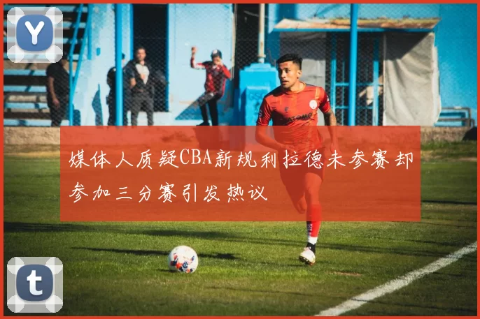 媒体人质疑CBA新规利拉德未参赛却参加三分赛引发热议