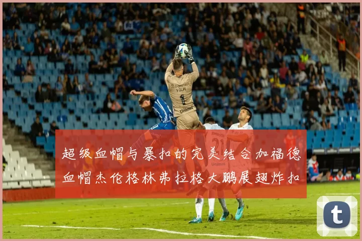 超级血帽与暴扣的完美结合加福德血帽杰伦格林弗拉格大鹏展翅炸扣精彩瞬间