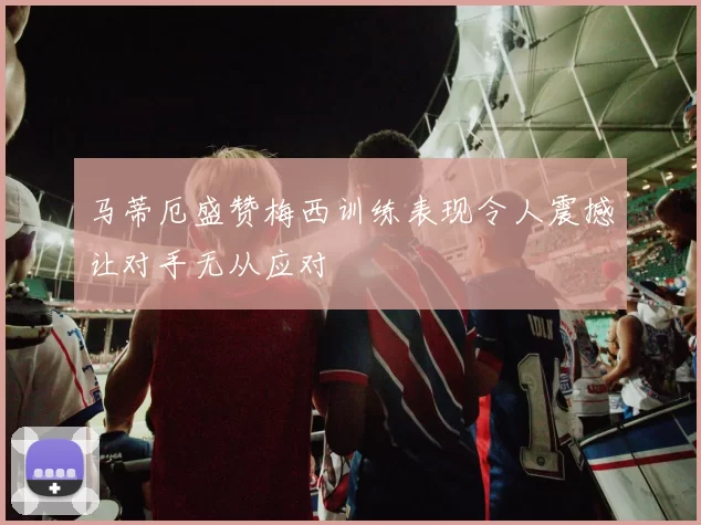 马蒂厄盛赞梅西训练表现令人震撼让对手无从应对