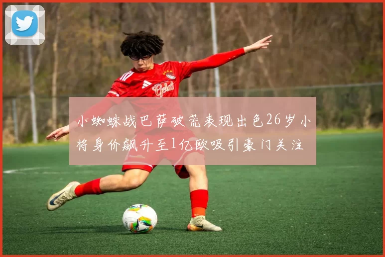 小蜘蛛战巴萨破荒表现出色26岁小将身价飙升至1亿欧吸引豪门关注