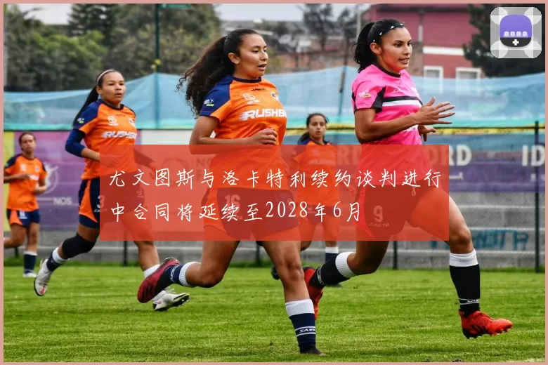 尤文图斯与洛卡特利续约谈判进行中合同将延续至2028年6月