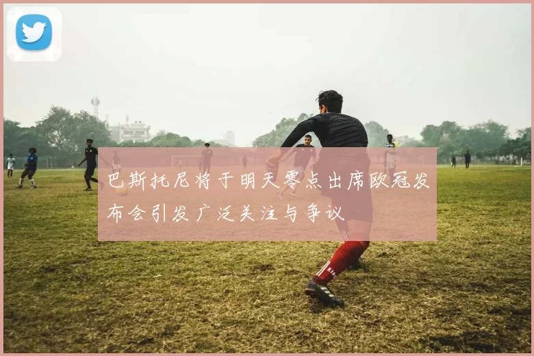 巴斯托尼将于明天零点出席欧冠发布会引发广泛关注与争议