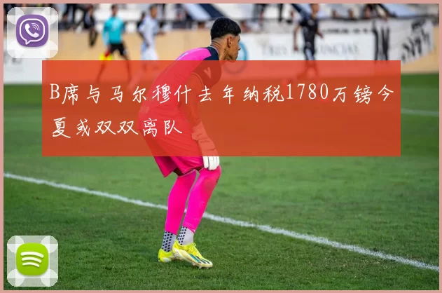 B席与马尔穆什去年纳税1780万镑今夏或双双离队