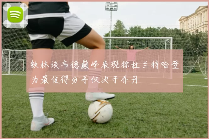铁林谈韦德巅峰表现称杜兰特哈登为最佳得分手仅次于乔丹