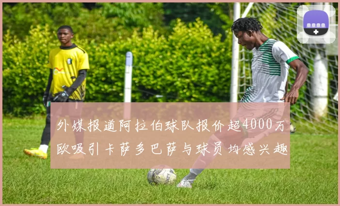 外媒报道阿拉伯球队报价超4000万欧吸引卡萨多巴萨与球员均感兴趣