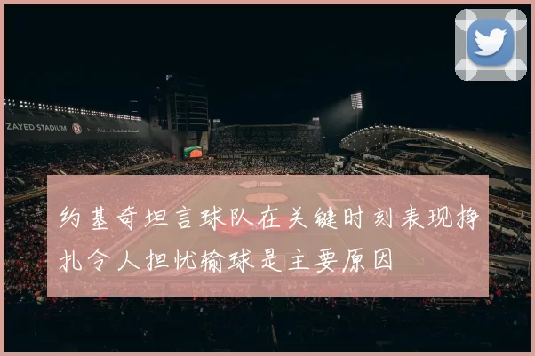 约基奇坦言球队在关键时刻表现挣扎令人担忧输球是主要原因