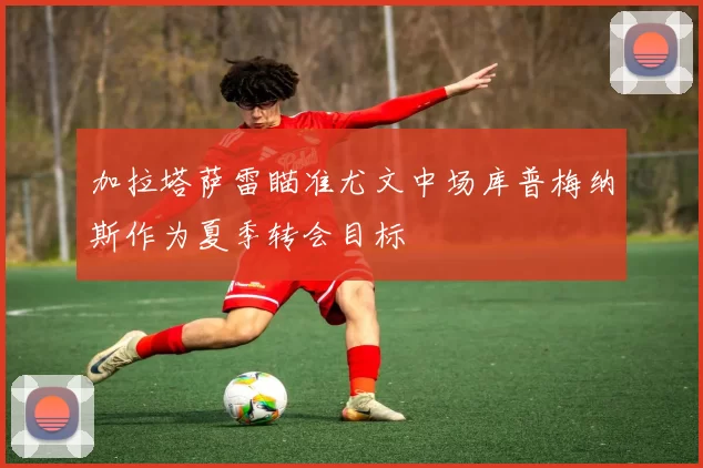 加拉塔萨雷瞄准尤文中场库普梅纳斯作为夏季转会目标